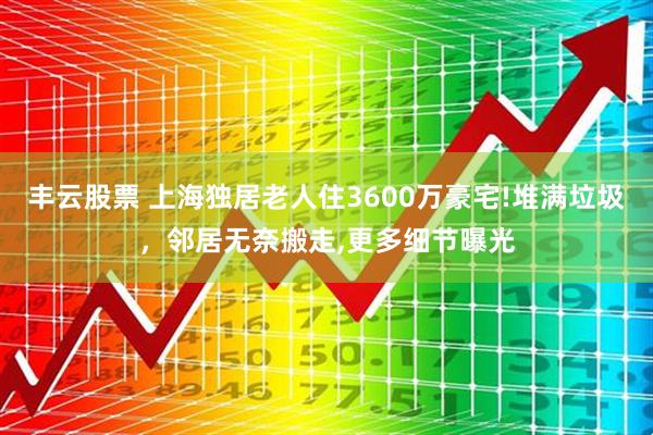 丰云股票 上海独居老人住3600万豪宅!堆满垃圾，邻居无奈搬走,更多细节曝光