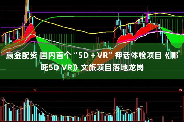 赢金配资 国内首个“5D＋VR”神话体验项目《哪吒5D VR》文旅项目落地龙岗