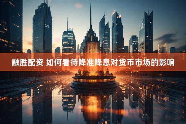 融胜配资 如何看待降准降息对货币市场的影响