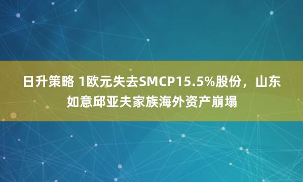 日升策略 1欧元失去SMCP15.5%股份，山东如意邱亚夫家族海外资产崩塌