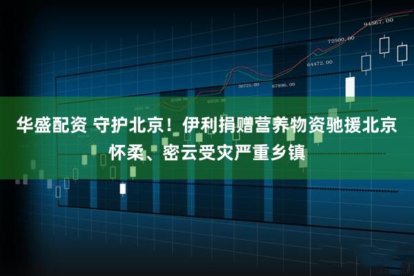华盛配资 守护北京！伊利捐赠营养物资驰援北京怀柔、密云受灾严重乡镇