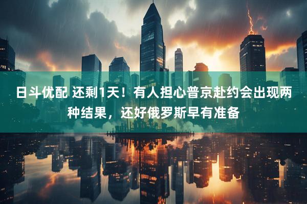 日斗优配 还剩1天！有人担心普京赴约会出现两种结果，还好俄罗斯早有准备