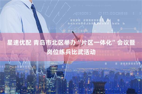 星速优配 青岛市北区举办“片区一体化”会议暨岗位练兵比武活动