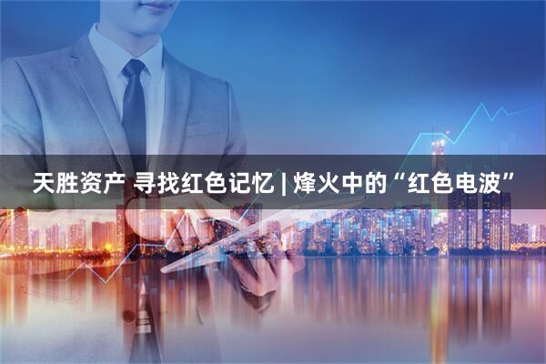 天胜资产 寻找红色记忆 | 烽火中的“红色电波”