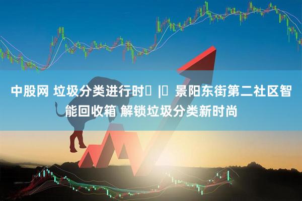中股网 垃圾分类进行时 | 景阳东街第二社区智能回收箱 解锁垃圾分类新时尚
