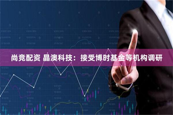 尚竞配资 晶澳科技：接受博时基金等机构调研