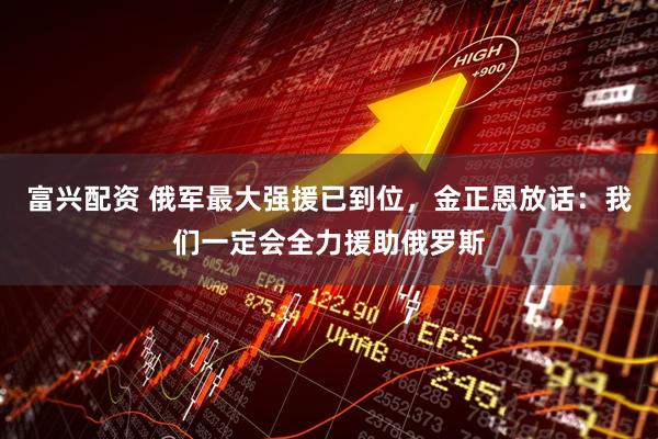 富兴配资 俄军最大强援已到位，金正恩放话：我们一定会全力援助俄罗斯