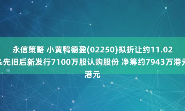 永信策略 小黄鸭德盈(02250)拟折让约11.02%先旧后新发行7100万股认购股份 净筹约7943万港元