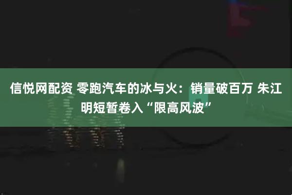 信悦网配资 零跑汽车的冰与火：销量破百万 朱江明短暂卷入“限高风波”