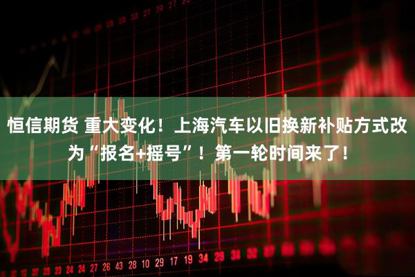 恒信期货 重大变化！上海汽车以旧换新补贴方式改为“报名+摇号”！第一轮时间来了！