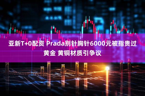亚新T+0配资 Prada别针胸针6000元被指贵过黄金 黄铜材质引争议