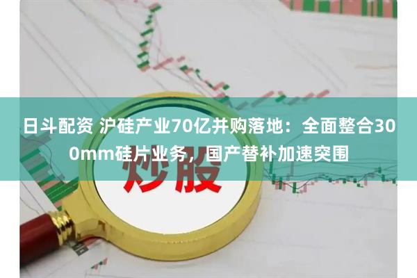 日斗配资 沪硅产业70亿并购落地：全面整合300mm硅片业务，国产替补加速突围