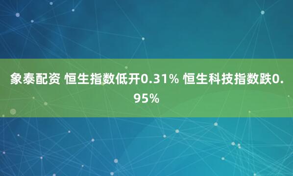 象泰配资 恒生指数低开0.31% 恒生科技指数跌0.95%