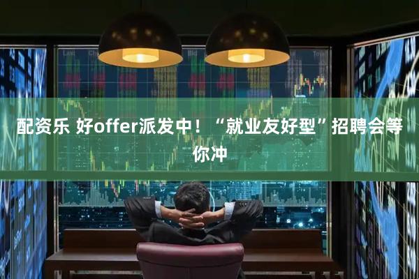 配资乐 好offer派发中！“就业友好型”招聘会等你冲