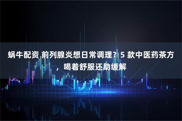 蜗牛配资 前列腺炎想日常调理？5 款中医药茶方，喝着舒服还助缓解