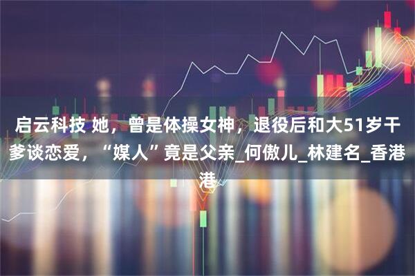 启云科技 她，曾是体操女神，退役后和大51岁干爹谈恋爱，“媒人”竟是父亲_何傲儿_林建名_香港